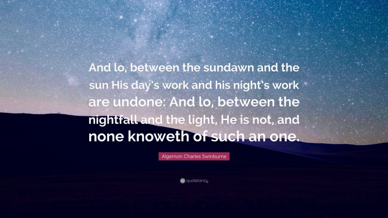Algernon Charles Swinburne Quote: “And lo, between the sundawn and the sun His day’s work and his night’s work are undone: And lo, between the nightfall and the light, He is not, and none knoweth of such an one.”