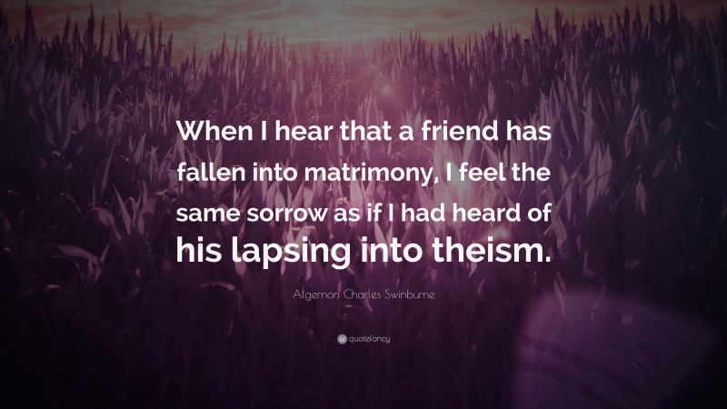 Algernon Charles Swinburne Quote: “When I hear that a friend has fallen into matrimony, I feel the same sorrow as if I had heard of his lapsing into theism.”