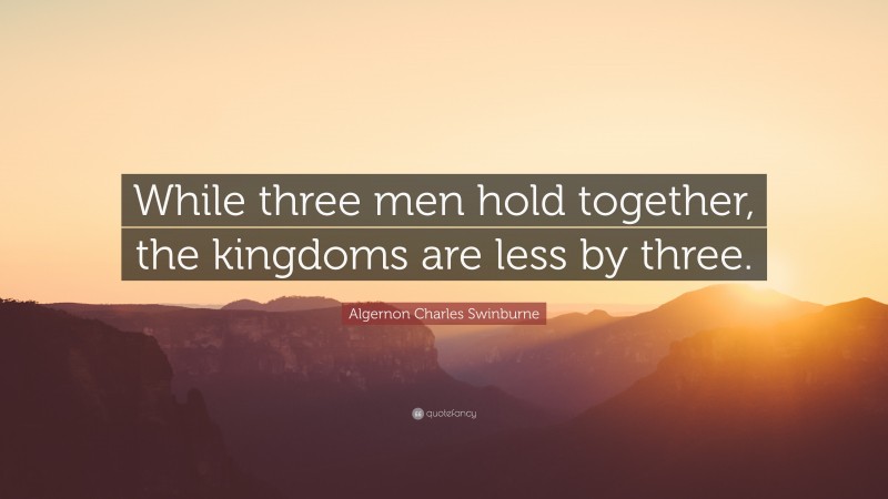 Algernon Charles Swinburne Quote: “While three men hold together, the kingdoms are less by three.”