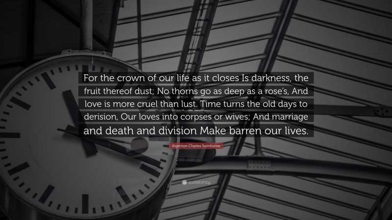 Algernon Charles Swinburne Quote: “For the crown of our life as it closes Is darkness, the fruit thereof dust; No thorns go as deep as a rose’s, And love is more cruel than lust. Time turns the old days to derision, Our loves into corpses or wives; And marriage and death and division Make barren our lives.”
