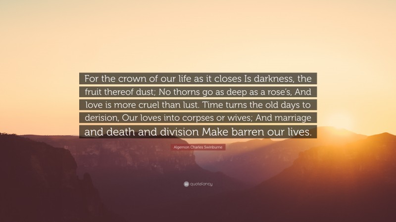 Algernon Charles Swinburne Quote: “For the crown of our life as it closes Is darkness, the fruit thereof dust; No thorns go as deep as a rose’s, And love is more cruel than lust. Time turns the old days to derision, Our loves into corpses or wives; And marriage and death and division Make barren our lives.”