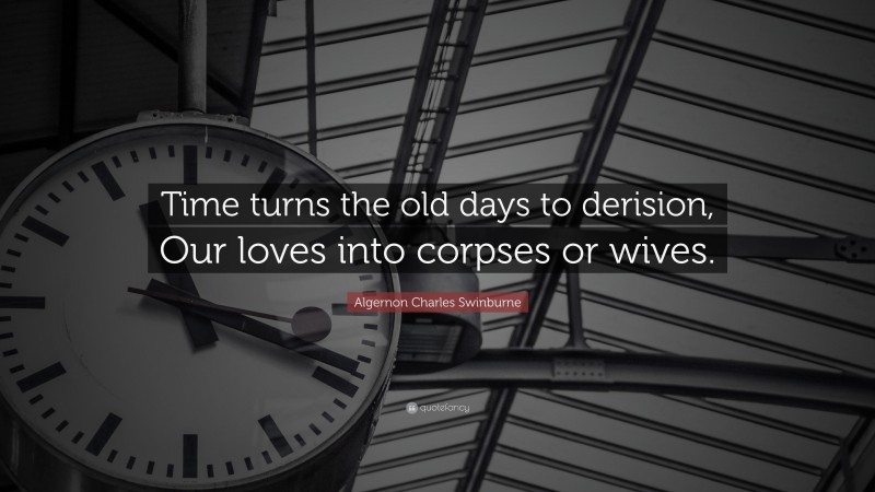 Algernon Charles Swinburne Quote: “Time turns the old days to derision, Our loves into corpses or wives.”