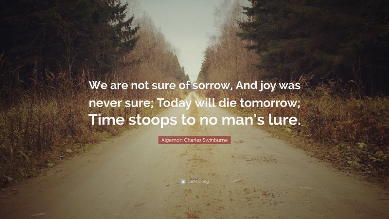 Algernon Charles Swinburne Quote: “We are not sure of sorrow, And joy was never sure; Today will die tomorrow; Time stoops to no man’s lure.”