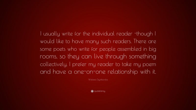 Wisława Szymborska Quote: “I usually write for the individual reader -though I would like to have many such readers. There are some poets who write for people assembled in big rooms, so they can live through something collectively. I prefer my reader to take my poem and have a one-on-one relationship with it.”