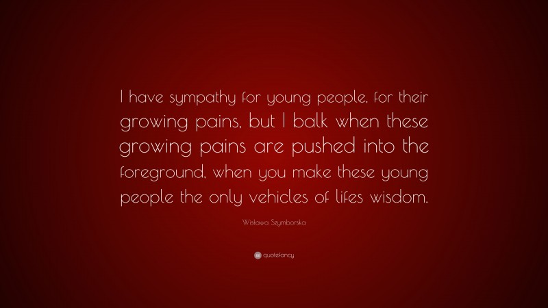 Wisława Szymborska Quote: “I have sympathy for young people, for their growing pains, but I balk when these growing pains are pushed into the foreground, when you make these young people the only vehicles of lifes wisdom.”