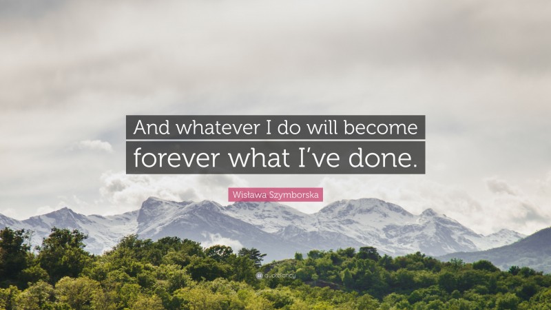 Wisława Szymborska Quote: “And whatever I do will become forever what I’ve done.”