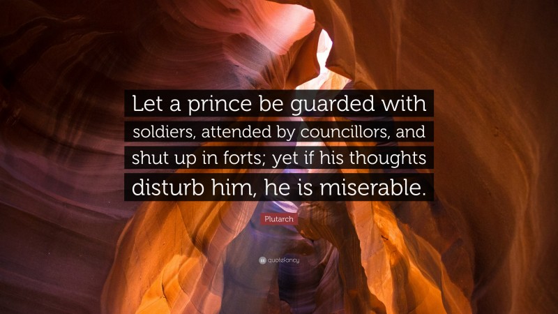 Plutarch Quote: “Let a prince be guarded with soldiers, attended by councillors, and shut up in forts; yet if his thoughts disturb him, he is miserable.”