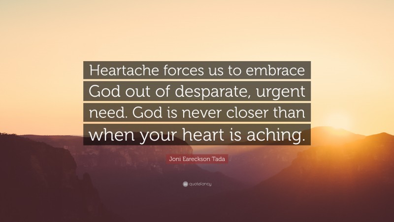 Joni Eareckson Tada Quote: “Heartache forces us to embrace God out of desparate, urgent need. God is never closer than when your heart is aching.”