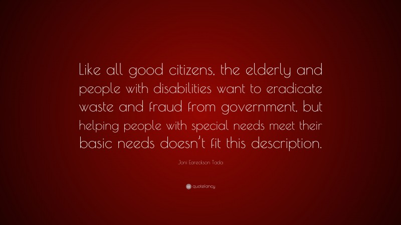 Joni Eareckson Tada Quote: “Like all good citizens, the elderly and people with disabilities want to eradicate waste and fraud from government, but helping people with special needs meet their basic needs doesn’t fit this description.”
