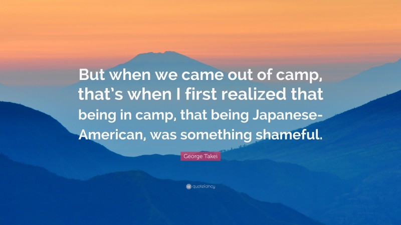 George Takei Quote: “But when we came out of camp, that’s when I first realized that being in camp, that being Japanese-American, was something shameful.”