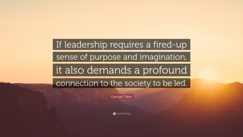 George Takei Quote: “If leadership requires a fired-up sense of purpose and imagination, it also demands a profound connection to the society to be led.”