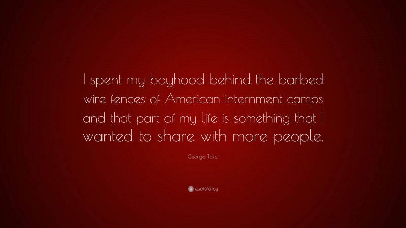George Takei Quote: “I spent my boyhood behind the barbed wire fences of American internment camps and that part of my life is something that I wanted to share with more people.”