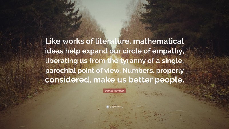 Daniel Tammet Quote: “Like works of literature, mathematical ideas help expand our circle of empathy, liberating us from the tyranny of a single, parochial point of view. Numbers, properly considered, make us better people.”