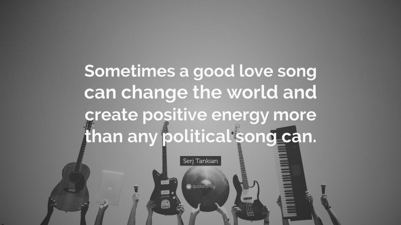 Serj Tankian Quote: “Sometimes a good love song can change the world and create positive energy more than any political song can.”