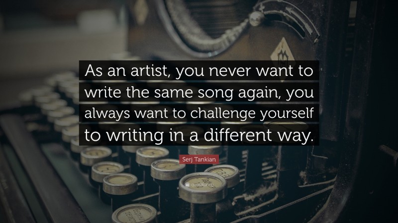 Serj Tankian Quote: “As an artist, you never want to write the same song again, you always want to challenge yourself to writing in a different way.”