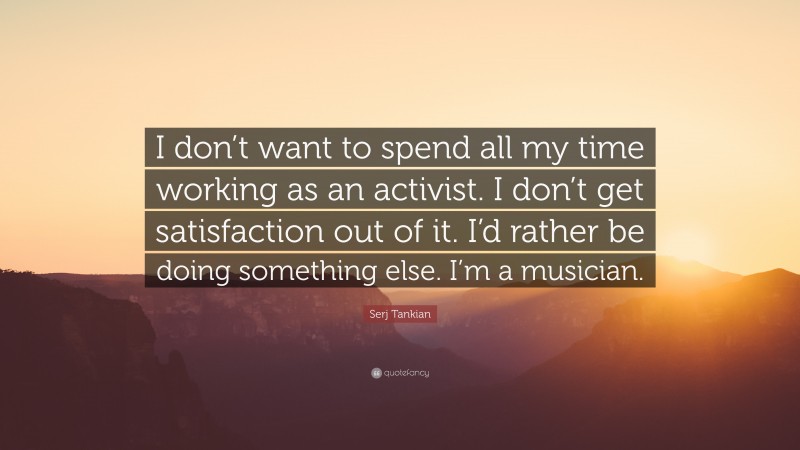 Serj Tankian Quote: “I don’t want to spend all my time working as an activist. I don’t get satisfaction out of it. I’d rather be doing something else. I’m a musician.”