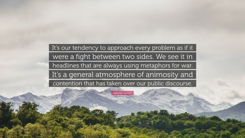 Deborah Tannen Quote: “It’s our tendency to approach every problem as if it were a fight between two sides. We see it in headlines that are always using metaphors for war. It’s a general atmosphere of animosity and contention that has taken over our public discourse.”