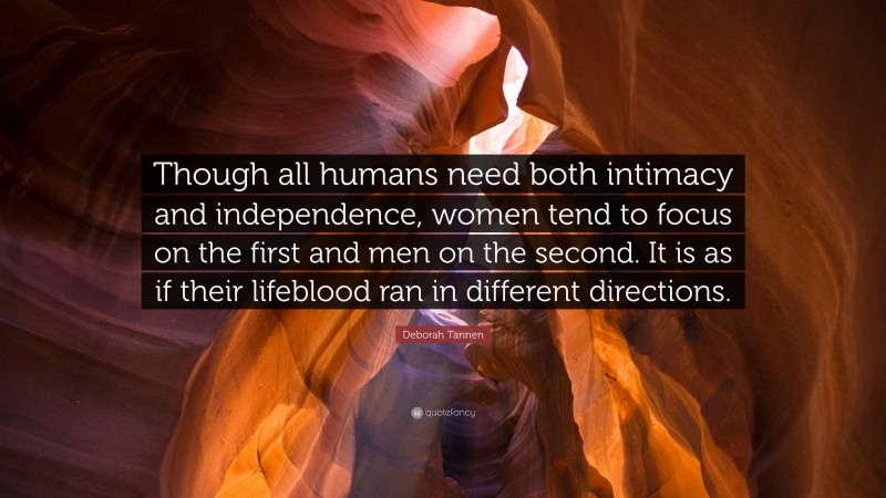 Deborah Tannen Quote: “Though all humans need both intimacy and independence, women tend to focus on the first and men on the second. It is as if their lifeblood ran in different directions.”