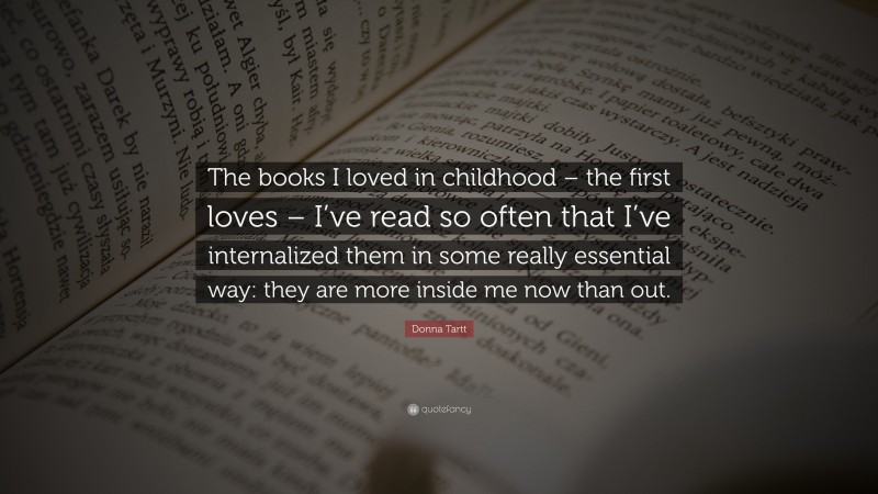 Donna Tartt Quote: “The books I loved in childhood – the first loves – I’ve read so often that I’ve internalized them in some really essential way: they are more inside me now than out.”