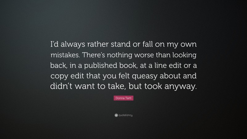Donna Tartt Quote: “I’d always rather stand or fall on my own mistakes. There’s nothing worse than looking back, in a published book, at a line edit or a copy edit that you felt queasy about and didn’t want to take, but took anyway.”