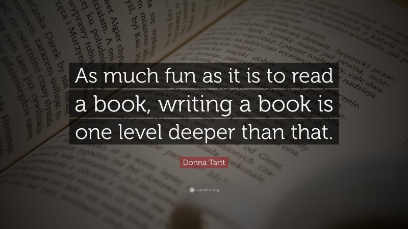 Donna Tartt Quote: “As much fun as it is to read a book, writing a book is one level deeper than that.”
