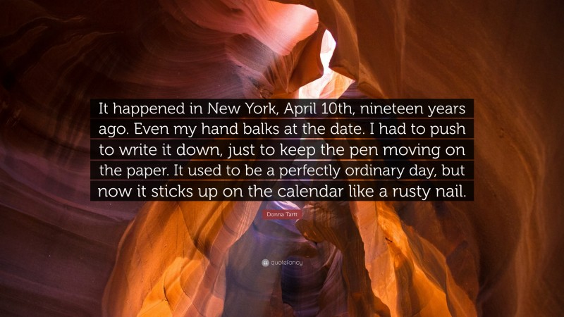 Donna Tartt Quote: “It happened in New York, April 10th, nineteen years ago. Even my hand balks at the date. I had to push to write it down, just to keep the pen moving on the paper. It used to be a perfectly ordinary day, but now it sticks up on the calendar like a rusty nail.”