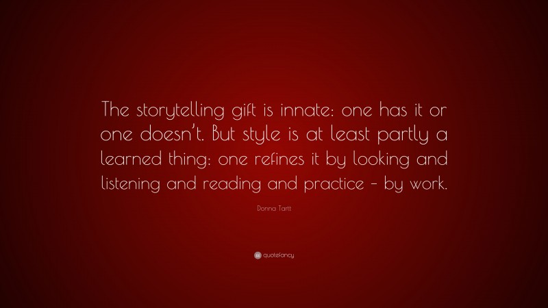 Donna Tartt Quote: “The storytelling gift is innate: one has it or one doesn’t. But style is at least partly a learned thing: one refines it by looking and listening and reading and practice – by work.”