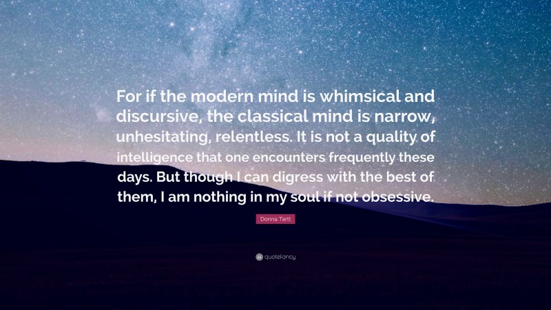 Donna Tartt Quote: “For if the modern mind is whimsical and discursive, the classical mind is narrow, unhesitating, relentless. It is not a quality of intelligence that one encounters frequently these days. But though I can digress with the best of them, I am nothing in my soul if not obsessive.”