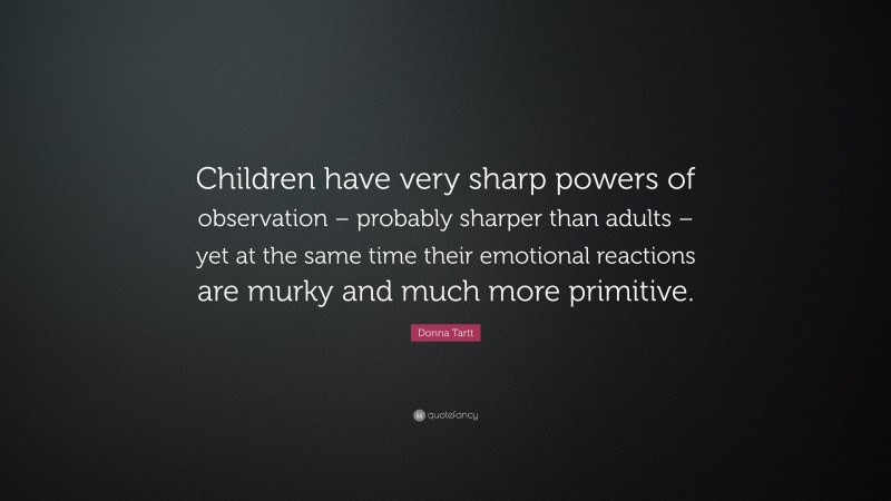 Donna Tartt Quote: “Children have very sharp powers of observation – probably sharper than adults – yet at the same time their emotional reactions are murky and much more primitive.”