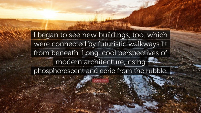 Donna Tartt Quote: “I began to see new buildings, too, which were connected by futuristic walkways lit from beneath. Long, cool perspectives of modern architecture, rising phosphorescent and eerie from the rubble.”