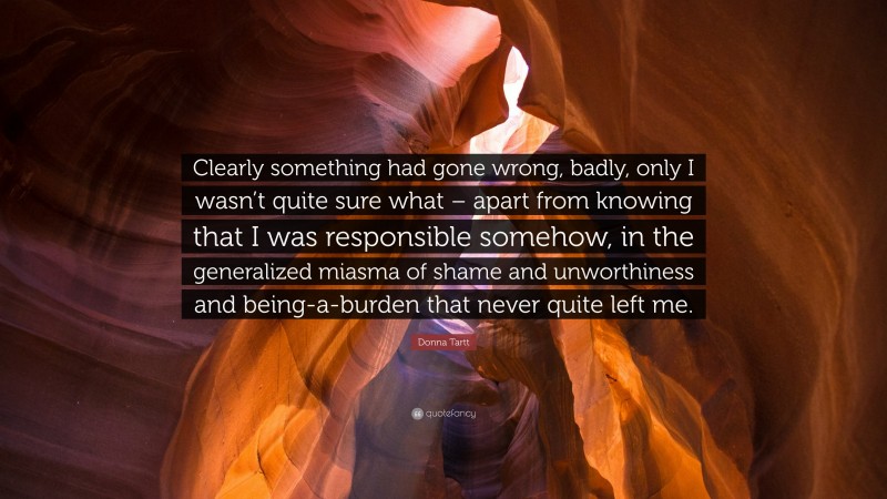 Donna Tartt Quote: “Clearly something had gone wrong, badly, only I wasn’t quite sure what – apart from knowing that I was responsible somehow, in the generalized miasma of shame and unworthiness and being-a-burden that never quite left me.”