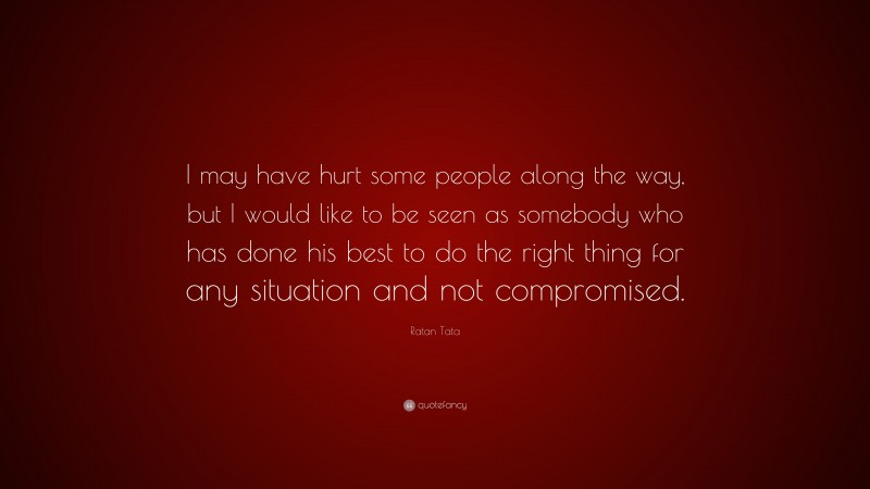 Ratan Tata Quote: “I may have hurt some people along the way, but I would like to be seen as somebody who has done his best to do the right thing for any situation and not compromised.”