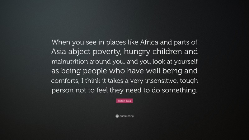 Ratan Tata Quote: “When you see in places like Africa and parts of Asia abject poverty, hungry children and malnutrition around you, and you look at yourself as being people who have well being and comforts, I think it takes a very insensitive, tough person not to feel they need to do something.”