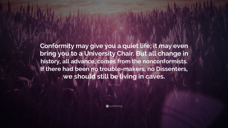 A. J. P. Taylor Quote: “Conformity may give you a quiet life; it may even bring you to a University Chair. But all change in history, all advance, comes from the nonconformists. If there had been no trouble-makers, no Dissenters, we should still be living in caves.”