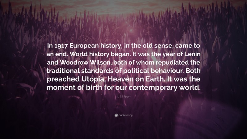 A. J. P. Taylor Quote: “In 1917 European history, in the old sense, came to an end. World history began. It was the year of Lenin and Woodrow Wilson, both of whom repudiated the traditional standards of political behaviour. Both preached Utopia, Heaven on Earth. It was the moment of birth for our contemporary world.”