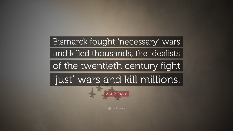 A. J. P. Taylor Quote: “Bismarck fought ‘necessary’ wars and killed thousands, the idealists of the twentieth century fight ‘just’ wars and kill millions.”