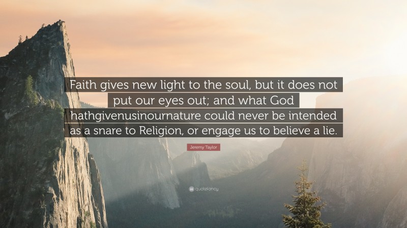 Jeremy Taylor Quote: “Faith gives new light to the soul, but it does not put our eyes out; and what God hathgivenusinournature could never be intended as a snare to Religion, or engage us to believe a lie.”