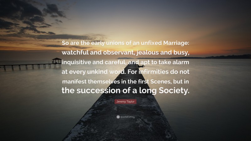 Jeremy Taylor Quote: “So are the early unions of an unfixed Marriage: watchful and observant, jealous and busy, inquisitive and careful, and apt to take alarm at every unkind word. For infirmities do not manifest themselves in the first Scenes, but in the succession of a long Society.”
