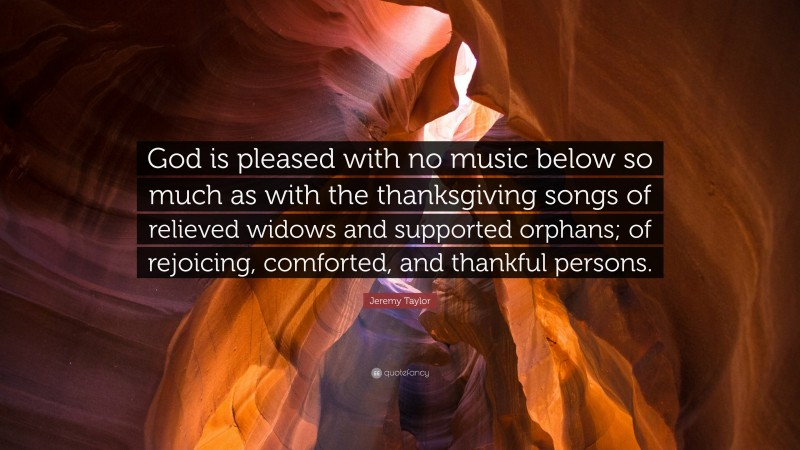 Jeremy Taylor Quote: “God is pleased with no music below so much as with the thanksgiving songs of relieved widows and supported orphans; of rejoicing, comforted, and thankful persons.”