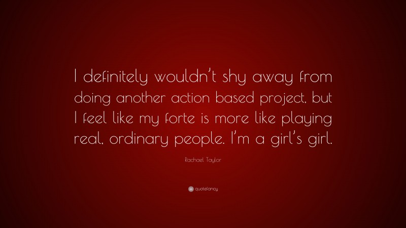 Rachael Taylor Quote: “I definitely wouldn’t shy away from doing another action based project, but I feel like my forte is more like playing real, ordinary people. I’m a girl’s girl.”