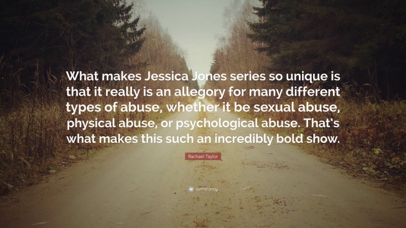 Rachael Taylor Quote: “What makes Jessica Jones series so unique is that it really is an allegory for many different types of abuse, whether it be sexual abuse, physical abuse, or psychological abuse. That’s what makes this such an incredibly bold show.”