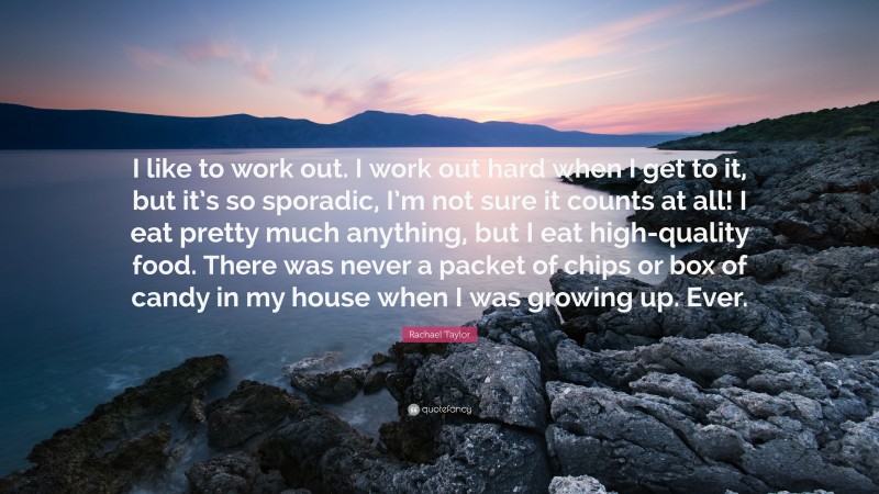 Rachael Taylor Quote: “I like to work out. I work out hard when I get to it, but it’s so sporadic, I’m not sure it counts at all! I eat pretty much anything, but I eat high-quality food. There was never a packet of chips or box of candy in my house when I was growing up. Ever.”