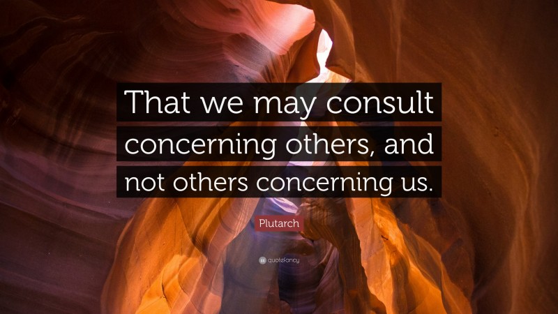 Plutarch Quote: “That we may consult concerning others, and not others concerning us.”