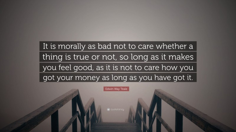 Edwin Way Teale Quote: “It is morally as bad not to care whether a thing is true or not, so long as it makes you feel good, as it is not to care how you got your money as long as you have got it.”