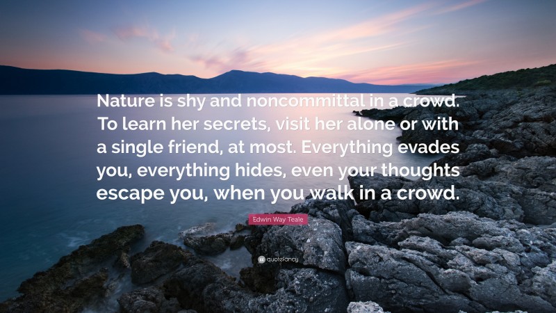 Edwin Way Teale Quote: “Nature is shy and noncommittal in a crowd. To learn her secrets, visit her alone or with a single friend, at most. Everything evades you, everything hides, even your thoughts escape you, when you walk in a crowd.”