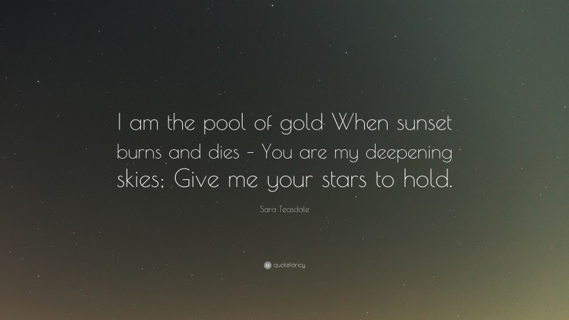 Sara Teasdale Quote: “I am the pool of gold When sunset burns and dies – You are my deepening skies; Give me your stars to hold.”