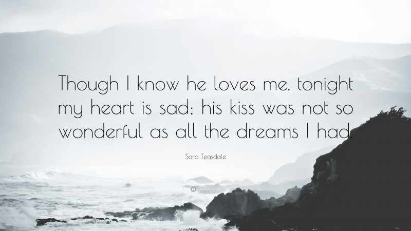 Sara Teasdale Quote: “Though I know he loves me, tonight my heart is sad; his kiss was not so wonderful as all the dreams I had.”