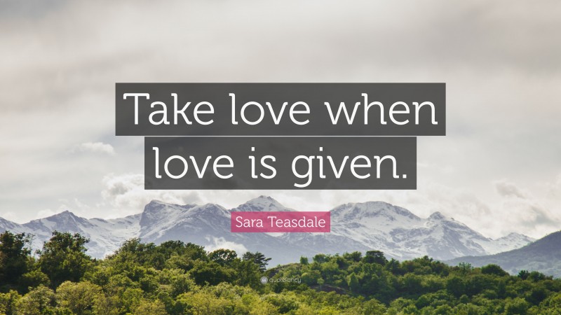 Sara Teasdale Quote: “Take love when love is given.”