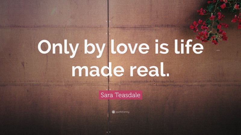 Sara Teasdale Quote: “Only by love is life made real.”