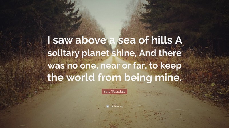 Sara Teasdale Quote: “I saw above a sea of hills A solitary planet shine, And there was no one, near or far, to keep the world from being mine.”